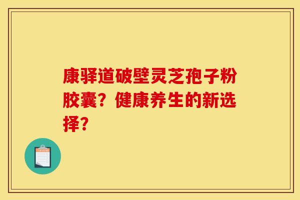 康驿道破壁灵芝孢子粉胶囊?健康养生的新选择? 康驿道破壁灵芝孢子粉胶囊?健康养生的新选择?