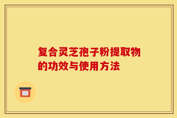 复合灵芝孢子粉提取物的功效与使用方法 复合灵芝孢子粉提取物的功效与使用方法