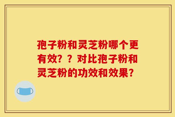 孢子粉和灵芝粉哪个更有效？？对比孢子粉和灵芝粉的功效和效果？