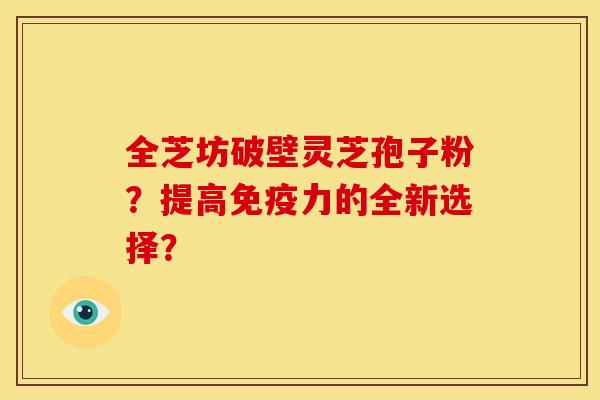 全芝坊破壁灵芝孢子粉?提高免疫力的全新选择? 全芝坊破壁灵芝孢子粉?提高免疫力的全新选择?
