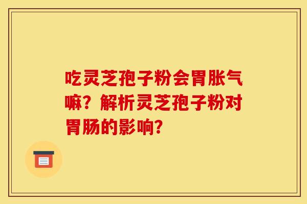 吃灵芝孢子粉会胃胀气嘛?解析灵芝孢子粉对的影响? 吃灵芝孢子粉会胃胀气嘛?解析灵芝孢子粉对的影响?