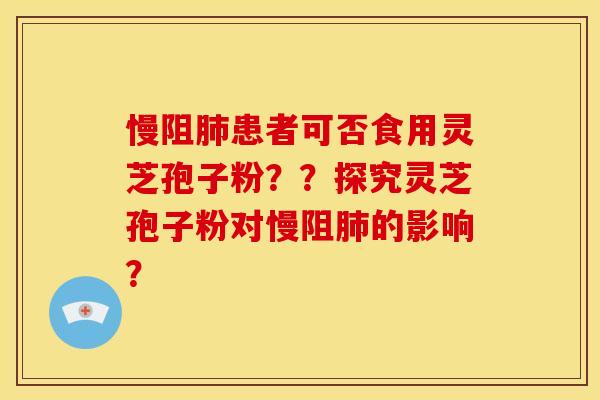 慢阻患者可否食用灵芝孢子粉？？探究灵芝孢子粉对慢阻的影响？