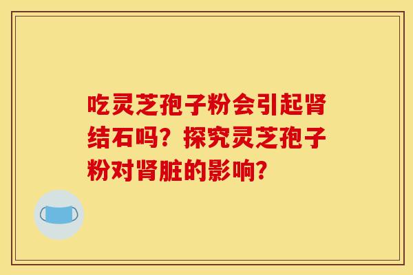 吃灵芝孢子粉会引起结石吗?探究灵芝孢子粉对脏的影响? 吃灵芝孢子粉会引起结石吗?探究灵芝孢子粉对脏的影响?