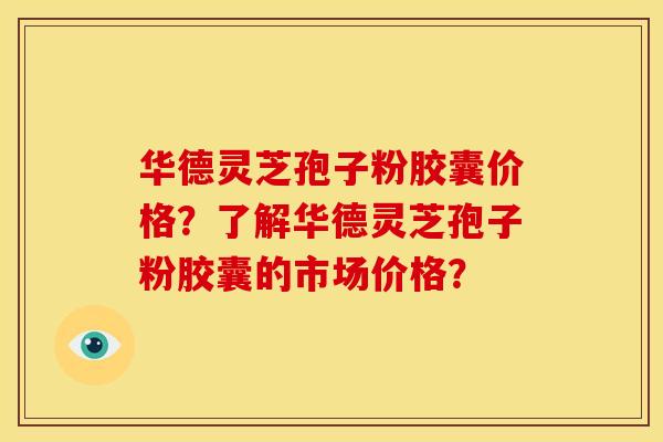 华德灵芝孢子粉胶囊价格?了解华德灵芝孢子粉胶囊的市场价格? 华德灵芝孢子粉胶囊价格?了解华德灵芝孢子粉胶囊的市场价格?