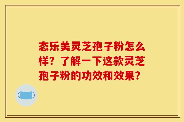 态乐美灵芝孢子粉怎么样?了解一下这款灵芝孢子粉的功效和效果? 态乐美灵芝孢子粉怎么样?了解一下这款灵芝孢子粉的功效和效果?