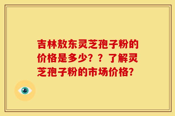 吉林敖东灵芝孢子粉的价格是多少??了解灵芝孢子粉的市场价格? 吉林敖东灵芝孢子粉的价格是多少??了解灵芝孢子粉的市场价格?