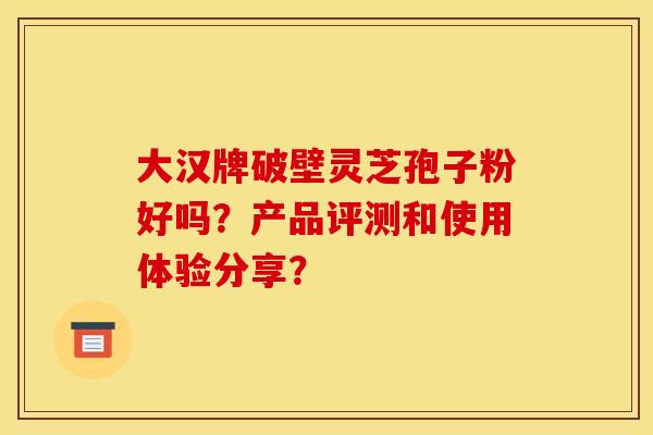 大汉牌破壁灵芝孢子粉好吗?产品评测和使用体验分享? 大汉牌破壁灵芝孢子粉好吗?产品评测和使用体验分享?