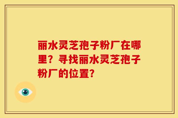 丽水灵芝孢子粉厂在哪里?寻找丽水灵芝孢子粉厂的位置? 丽水灵芝孢子粉厂在哪里?寻找丽水灵芝孢子粉厂的位置?