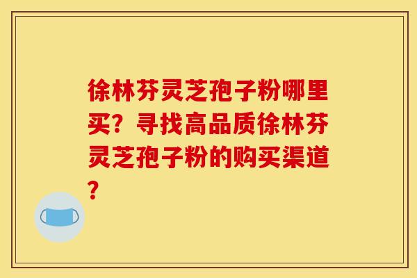 徐林芬灵芝孢子粉哪里买?寻找高品质徐林芬灵芝孢子粉的购买渠道? 徐林芬灵芝孢子粉哪里买?寻找高品质徐林芬灵芝孢子粉的购买渠道?