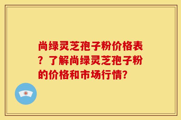 尚绿灵芝孢子粉价格表?了解尚绿灵芝孢子粉的价格和市场行情? 尚绿灵芝孢子粉价格表?了解尚绿灵芝孢子粉的价格和市场行情?
