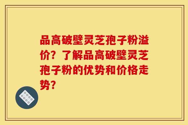 品高破壁灵芝孢子粉溢价?了解品高破壁灵芝孢子粉的优势和价格走势? 品高破壁灵芝孢子粉溢价?了解品高破壁灵芝孢子粉的优势和价格走势?