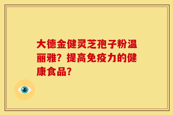 大德金健灵芝孢子粉温丽雅?提高免疫力的健康食品? 大德金健灵芝孢子粉温丽雅?提高免疫力的健康食品?