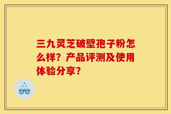三九灵芝破壁孢子粉怎么样?产品评测及使用体验分享? 三九灵芝破壁孢子粉怎么样?产品评测及使用体验分享?