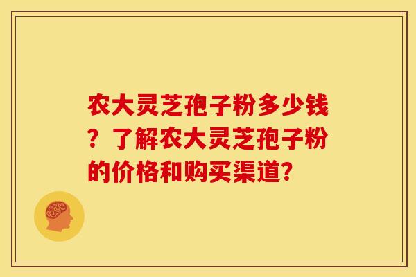 农大灵芝孢子粉多少钱?了解农大灵芝孢子粉的价格和购买渠道? 农大灵芝孢子粉多少钱?了解农大灵芝孢子粉的价格和购买渠道?