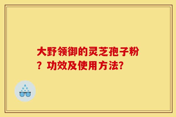 大野领御的灵芝孢子粉?功效及使用方法? 大野领御的灵芝孢子粉?功效及使用方法?