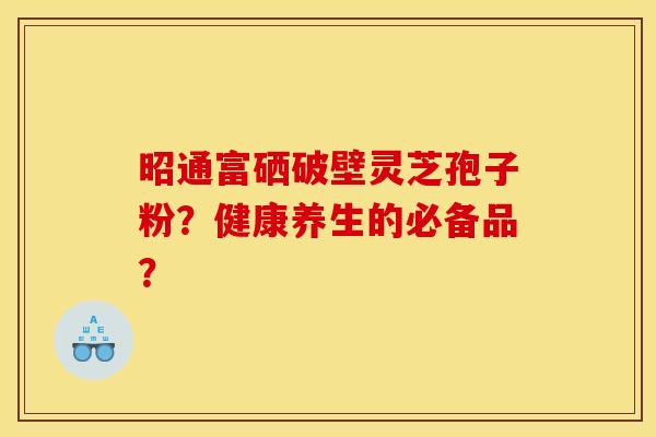 昭通富硒破壁灵芝孢子粉？健康养生的必备品？