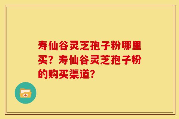 寿仙谷灵芝孢子粉哪里买?寿仙谷灵芝孢子粉的购买渠道? 寿仙谷灵芝孢子粉哪里买?寿仙谷灵芝孢子粉的购买渠道?
