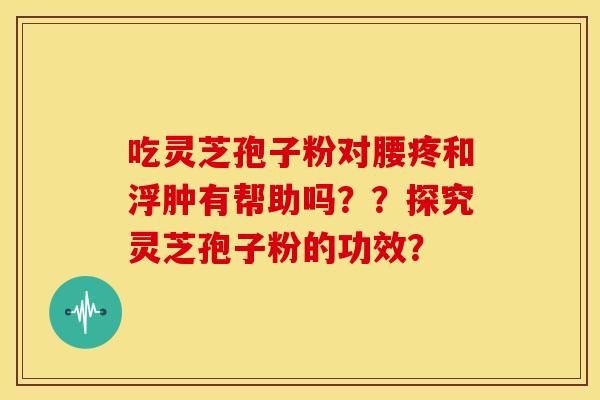 吃灵芝孢子粉对腰疼和浮肿有帮助吗??探究灵芝孢子粉的功效? 吃灵芝孢子粉对腰疼和浮肿有帮助吗??探究灵芝孢子粉的功效?