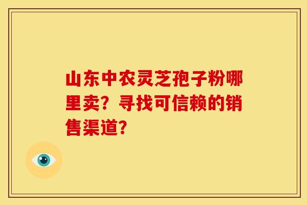 山东中农灵芝孢子粉哪里卖？寻找可信赖的销售渠道？