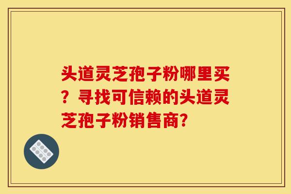 头道灵芝孢子粉哪里买？寻找可信赖的头道灵芝孢子粉销售商？