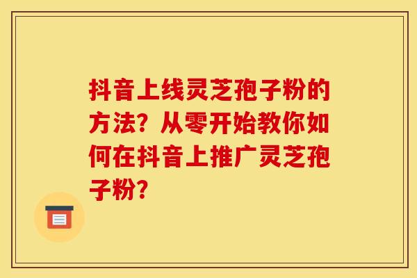 抖音上线灵芝孢子粉的方法?从零开始教你如何在抖音上推广灵芝孢子粉? 抖音上线灵芝孢子粉的方法?从零开始教你如何在抖音上推广灵芝孢子粉?