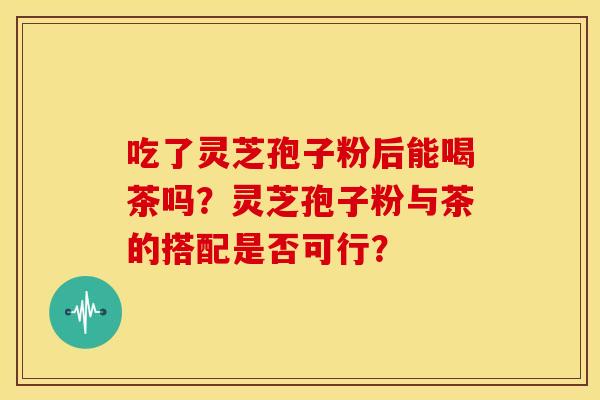 吃了灵芝孢子粉后能喝茶吗?灵芝孢子粉与茶的搭配是否可行? 吃了灵芝孢子粉后能喝茶吗?灵芝孢子粉与茶的搭配是否可行?