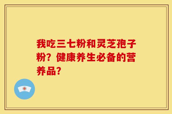 我吃三七粉和灵芝孢子粉?健康养生必备的营养品? 我吃三七粉和灵芝孢子粉?健康养生必备的营养品?