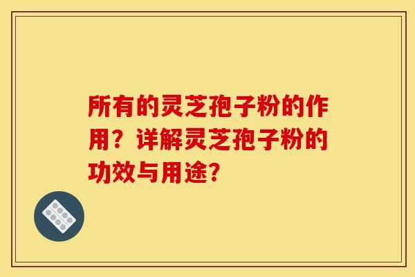 所有的灵芝孢子粉的作用?详解灵芝孢子粉的功效与用途? 所有的灵芝孢子粉的作用?详解灵芝孢子粉的功效与用途?