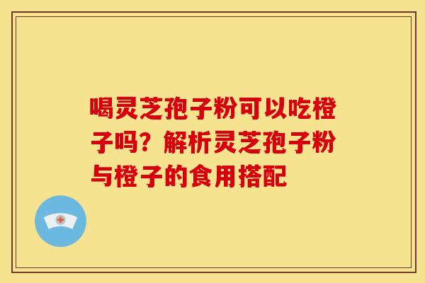 喝灵芝孢子粉可以吃橙子吗?解析灵芝孢子粉与橙子的食用搭配 喝灵芝孢子粉可以吃橙子吗?解析灵芝孢子粉与橙子的食用搭配
