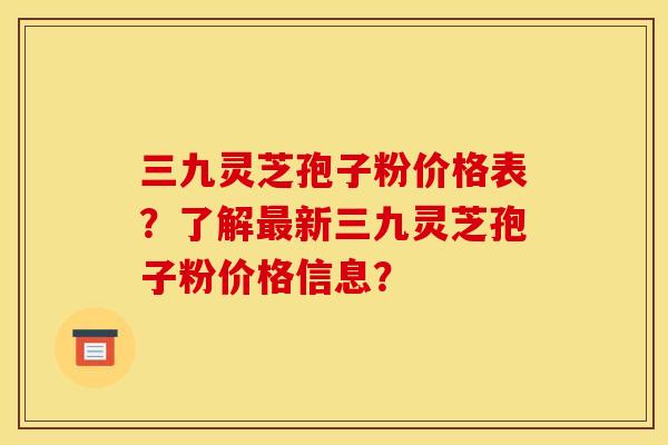 三九灵芝孢子粉价格表？了解新三九灵芝孢子粉价格信息？