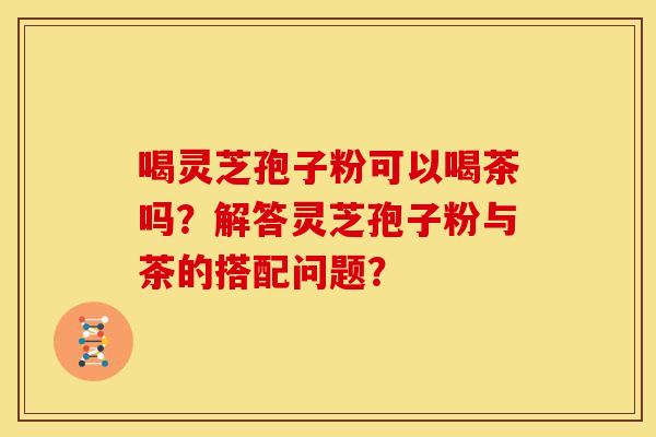 喝灵芝孢子粉可以喝茶吗?解答灵芝孢子粉与茶的搭配问题? 喝灵芝孢子粉可以喝茶吗?解答灵芝孢子粉与茶的搭配问题?