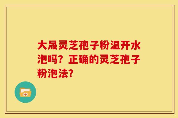 大晟灵芝孢子粉温开水泡吗?正确的灵芝孢子粉泡法? 大晟灵芝孢子粉温开水泡吗?正确的灵芝孢子粉泡法?