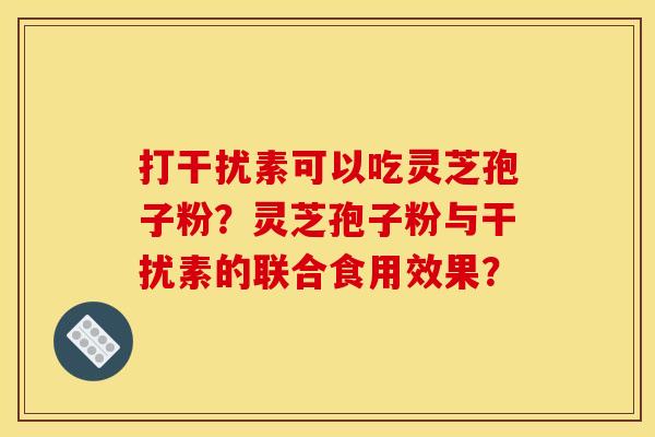 打干扰素可以吃灵芝孢子粉?灵芝孢子粉与干扰素的联合食用效果? 打干扰素可以吃灵芝孢子粉?灵芝孢子粉与干扰素的联合食用效果?
