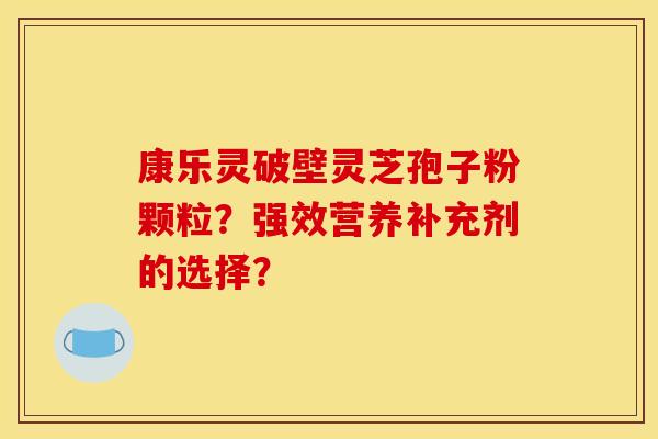 康乐灵破壁灵芝孢子粉颗粒?强效营养补充剂的选择? 康乐灵破壁灵芝孢子粉颗粒?强效营养补充剂的选择?