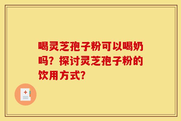 喝灵芝孢子粉可以喝奶吗?探讨灵芝孢子粉的饮用方式? 喝灵芝孢子粉可以喝奶吗?探讨灵芝孢子粉的饮用方式?