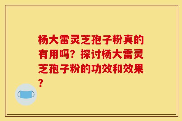 杨大雷灵芝孢子粉真的有用吗?探讨杨大雷灵芝孢子粉的功效和效果? 杨大雷灵芝孢子粉真的有用吗?探讨杨大雷灵芝孢子粉的功效和效果?