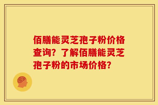 佰膳能灵芝孢子粉价格查询?了解佰膳能灵芝孢子粉的市场价格? 佰膳能灵芝孢子粉价格查询?了解佰膳能灵芝孢子粉的市场价格?