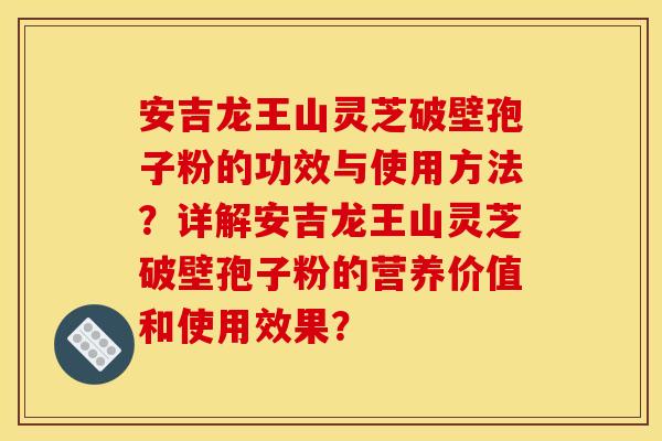 安吉龙王山灵芝破壁孢子粉的功效与使用方法？详解安吉龙王山灵芝破壁孢子粉的营养价值和使用效果？