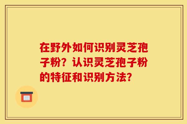 在野外如何识别灵芝孢子粉?认识灵芝孢子粉的特征和识别方法? 在野外如何识别灵芝孢子粉?认识灵芝孢子粉的特征和识别方法?