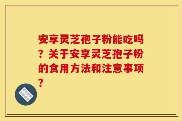 安享灵芝孢子粉能吃吗?关于安享灵芝孢子粉的食用方法和注意事项? 安享灵芝孢子粉能吃吗?关于安享灵芝孢子粉的食用方法和注意事项?