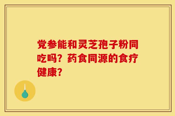党参能和灵芝孢子粉同吃吗?药食同源的食疗健康? 党参能和灵芝孢子粉同吃吗?药食同源的食疗健康?