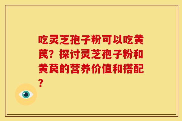 吃灵芝孢子粉可以吃黄苠?探讨灵芝孢子粉和黄苠的营养价值和搭配? 吃灵芝孢子粉可以吃黄苠?探讨灵芝孢子粉和黄苠的营养价值和搭配?