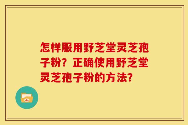 怎样服用野芝堂灵芝孢子粉?正确使用野芝堂灵芝孢子粉的方法? 怎样服用野芝堂灵芝孢子粉?正确使用野芝堂灵芝孢子粉的方法?