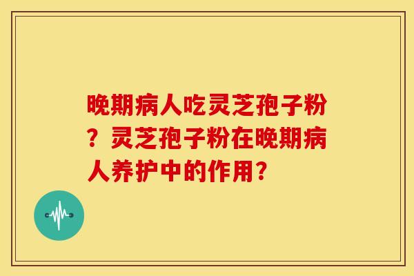 晚期人吃灵芝孢子粉?灵芝孢子粉在晚期人养护中的作用? 晚期人吃灵芝孢子粉?灵芝孢子粉在晚期人养护中的作用?