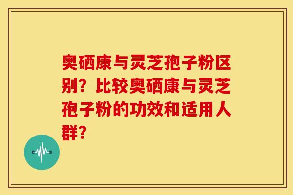 奥硒康与灵芝孢子粉区别?比较奥硒康与灵芝孢子粉的功效和适用人群? 奥硒康与灵芝孢子粉区别?比较奥硒康与灵芝孢子粉的功效和适用人群?