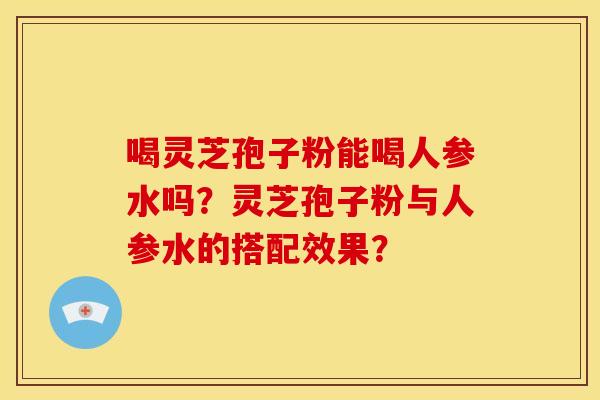 喝灵芝孢子粉能喝人参水吗?灵芝孢子粉与人参水的搭配效果? 喝灵芝孢子粉能喝人参水吗?灵芝孢子粉与人参水的搭配效果?