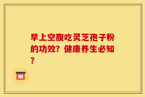 早上空腹吃灵芝孢子粉的功效?健康养生必知? 早上空腹吃灵芝孢子粉的功效?健康养生必知?