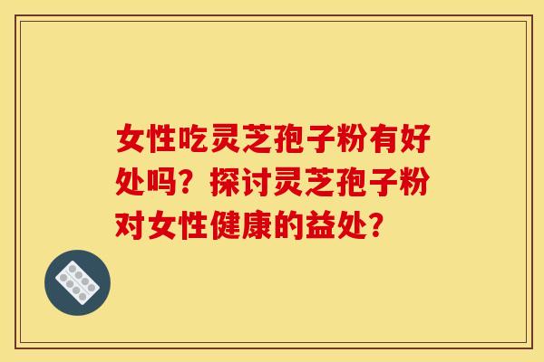 女性吃灵芝孢子粉有好处吗?探讨灵芝孢子粉对女性健康的益处? 女性吃灵芝孢子粉有好处吗?探讨灵芝孢子粉对女性健康的益处?