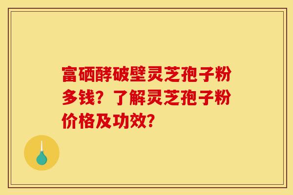 富硒酵破壁灵芝孢子粉多钱?了解灵芝孢子粉价格及功效? 富硒酵破壁灵芝孢子粉多钱?了解灵芝孢子粉价格及功效?
