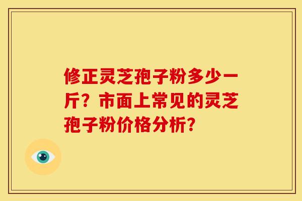 修正灵芝孢子粉多少一斤?市面上常见的灵芝孢子粉价格分析? 修正灵芝孢子粉多少一斤?市面上常见的灵芝孢子粉价格分析?